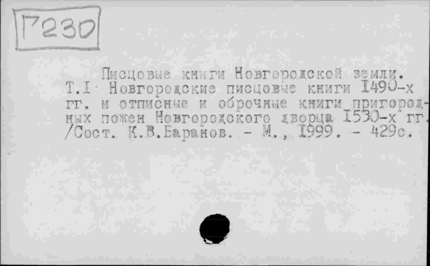 ﻿Р23С>
Писцовые кн іги Новгородской земли.
T.I Новгородские ПИСЦО1ЧЄ КНИГИ I49Û-X гг. и отписные и оброчные книги пригород н-.'х пожен Новгородского дворца 1533-х* гг /Сост. К.^.Баранов. - М., 1999. - 429с.